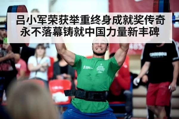 吕小军荣获举重终身成就奖传奇永不落幕铸就中国力量新丰碑