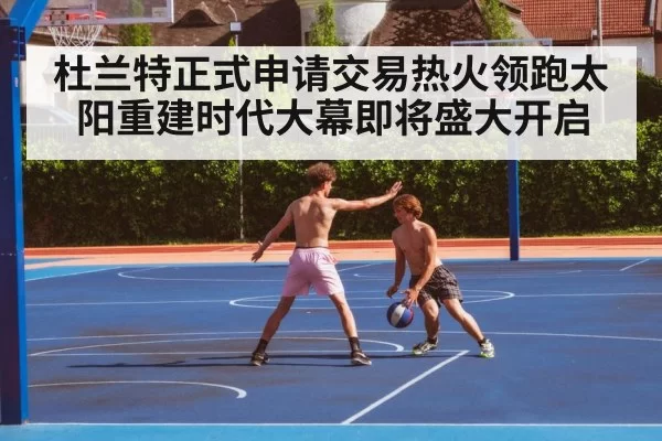 杜兰特正式申请交易热火领跑太阳重建时代大幕即将盛大开启