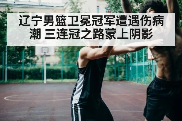 辽宁男篮卫冕冠军遭遇伤病潮 三连冠之路蒙上阴影