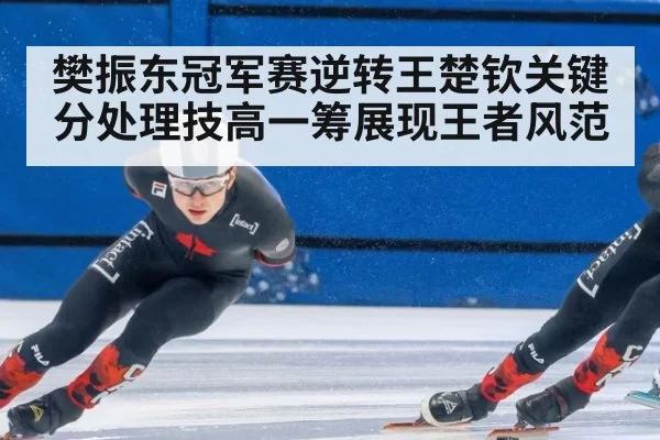 樊振东冠军赛逆转王楚钦关键分处理技高一筹展现王者风范