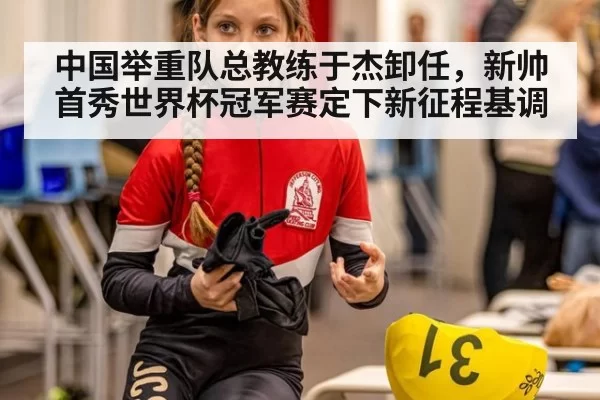 中国举重队总教练于杰卸任，新帅首秀世界杯冠军赛定下新征程基调