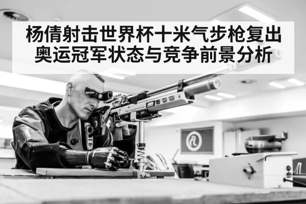 杨倩射击世界杯十米气步枪复出 奥运冠军状态与竞争前景分析